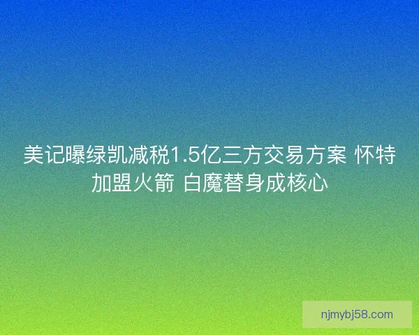 美记曝绿凯减税1.5亿三方交易方案 怀特加盟火箭 白魔替身成核心 美记曝绿凯减税1.5亿三方交易方案 怀特加盟火箭 白魔替身成核心