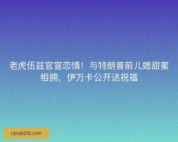 老虎伍兹官宣恋情！与特朗普前儿媳甜蜜相拥，伊万卡公开送祝福