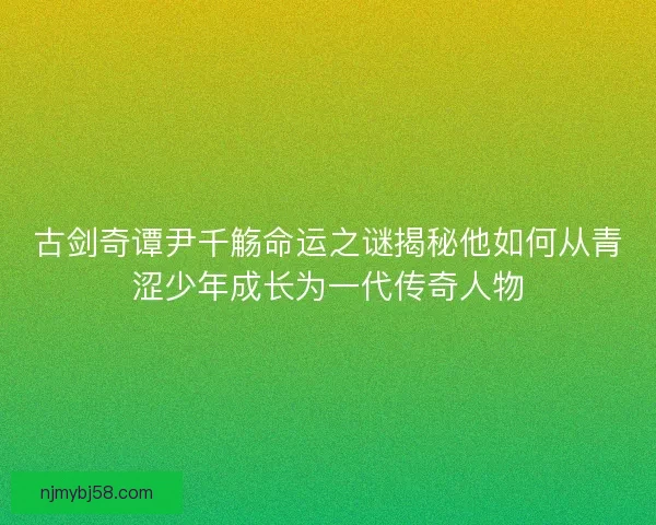 古剑奇谭尹千觞命运之谜揭秘他如何从青涩少年成长为一代传奇人物