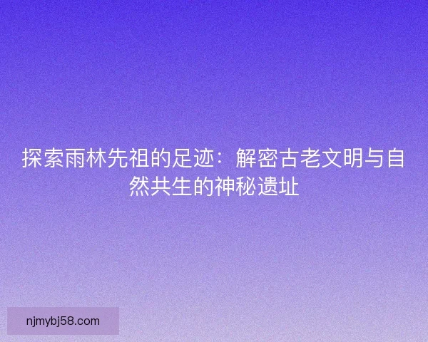 探索雨林先祖的足迹：解密古老文明与自然共生的神秘遗址