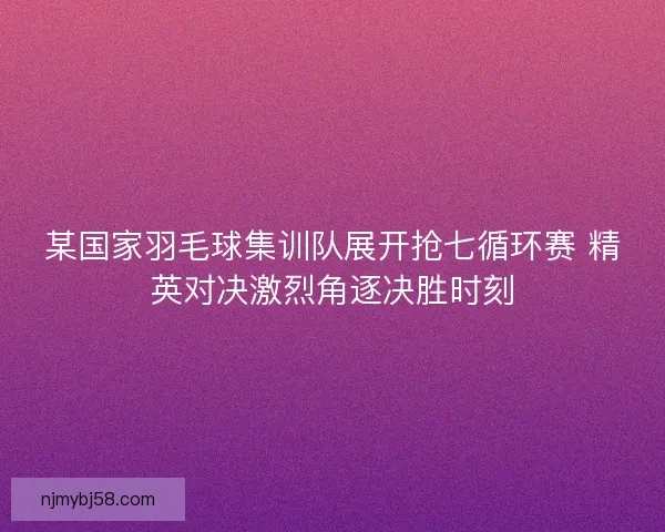 某国家羽毛球集训队展开抢七循环赛 精英对决激烈角逐决胜时刻