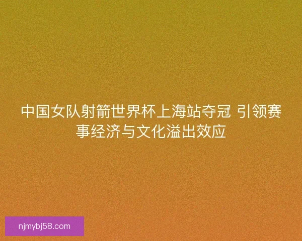 中国女队射箭世界杯上海站夺冠 引领赛事经济与文化溢出效应 中国女队射箭世界杯上海站夺冠 引领赛事经济与文化溢出效应