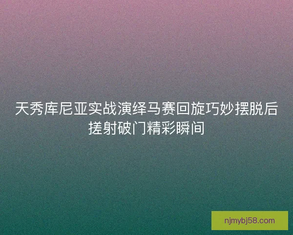 天秀库尼亚实战演绎马赛回旋巧妙摆脱后搓射破门精彩瞬间