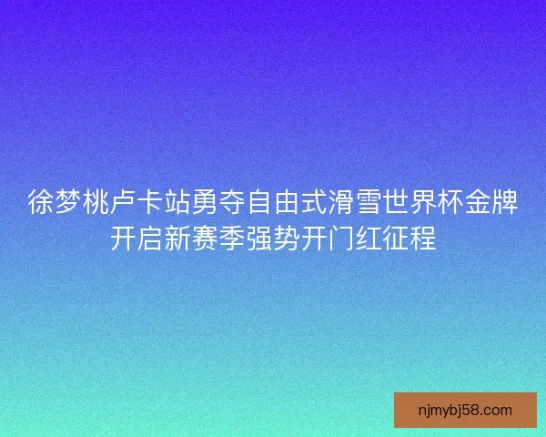 徐梦桃卢卡站勇夺自由式滑雪世界杯金牌开启新赛季强势开门红征程