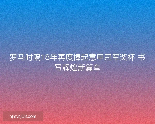 罗马时隔18年再度捧起意甲冠军奖杯 书写辉煌新篇章
