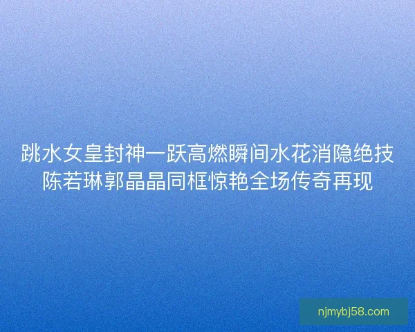 跳水女皇封神一跃高燃瞬间水花消隐绝技陈若琳郭晶晶同框惊艳全场传奇再现