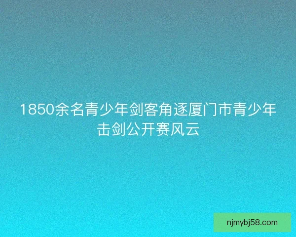 1850余名青少年剑客角逐厦门市青少年击剑公开赛风云