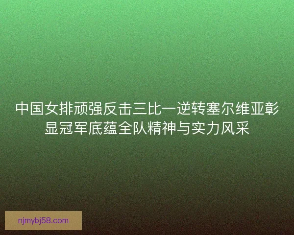 中国女排顽强反击三比一逆转塞尔维亚彰显冠军底蕴全队精神与实力风采