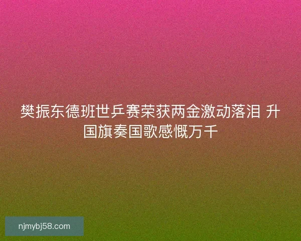 樊振东德班世乒赛荣获两金激动落泪 升国旗奏国歌感慨万千