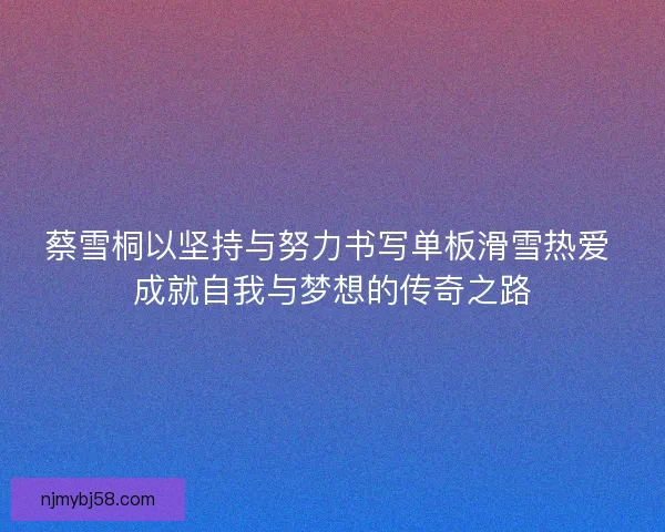 蔡雪桐以坚持与努力书写单板滑雪热爱 成就自我与梦想的传奇之路