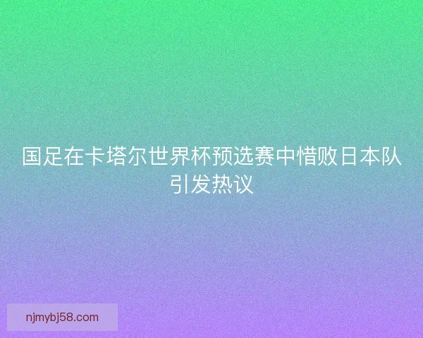 国足在卡塔尔世界杯预选赛中惜败日本队引发热议 国足在卡塔尔世界杯预选赛中惜败日本队引发热议
