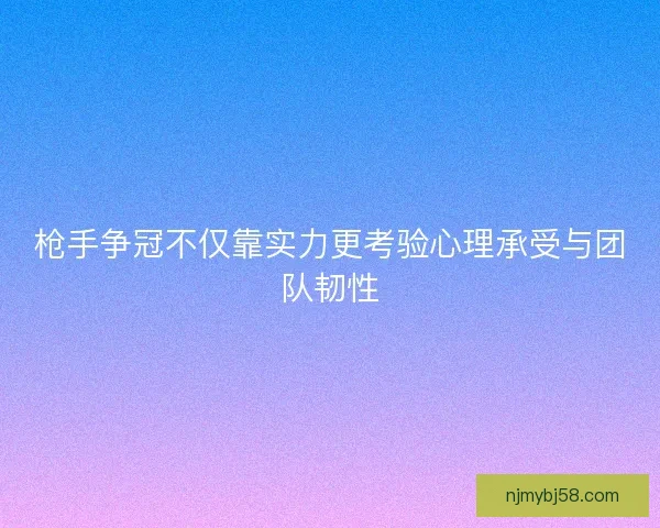 枪手争冠不仅靠实力更考验心理承受与团队韧性 枪手争冠不仅靠实力更考验心理承受与团队韧性