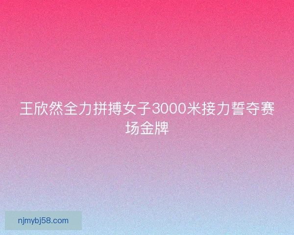 王欣然全力拼搏女子3000米接力誓夺赛场金牌