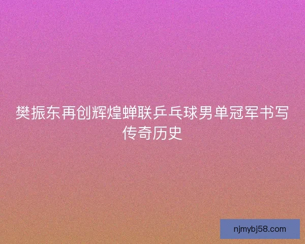 樊振东再创辉煌蝉联乒乓球男单冠军书写传奇历史 樊振东再创辉煌蝉联乒乓球男单冠军书写传奇历史