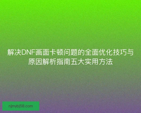 解决DNF画面卡顿问题的全面优化技巧与原因解析指南五大实用方法