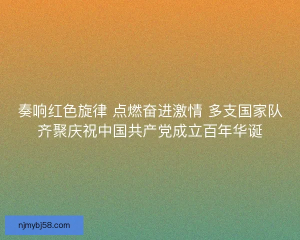 奏响红色旋律 点燃奋进激情 多支国家队齐聚庆祝中国共产党成立百年华诞 奏响红色旋律 点燃奋进激情 多支国家队齐聚庆祝中国共产党成立百年华诞