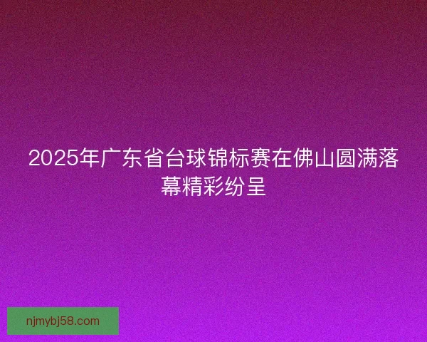 2025年广东省台球锦标赛在佛山圆满落幕精彩纷呈 2025年广东省台球锦标赛在佛山圆满落幕精彩纷呈
