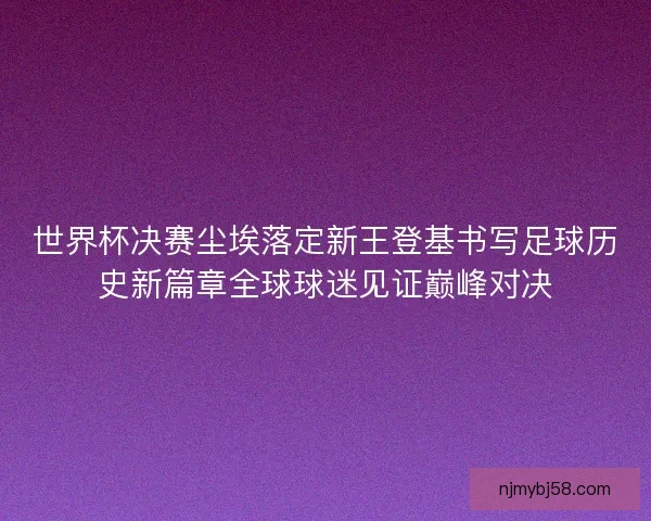 世界杯决赛尘埃落定新王登基书写足球历史新篇章全球球迷见证巅峰对决 世界杯决赛尘埃落定新王登基书写足球历史新篇章全球球迷见证巅峰对决