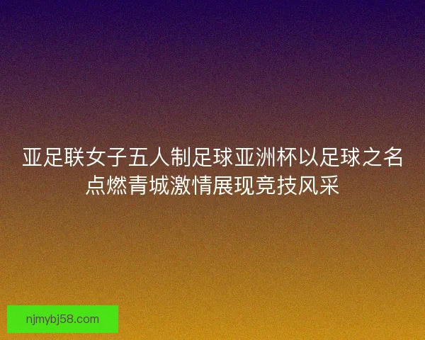 亚足联女子五人制足球亚洲杯以足球之名点燃青城激情展现竞技风采