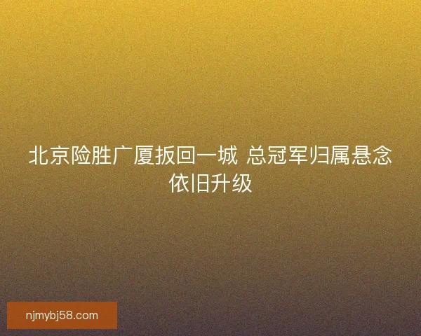 北京险胜广厦扳回一城 总冠军归属悬念依旧升级 北京险胜广厦扳回一城 总冠军归属悬念依旧升级