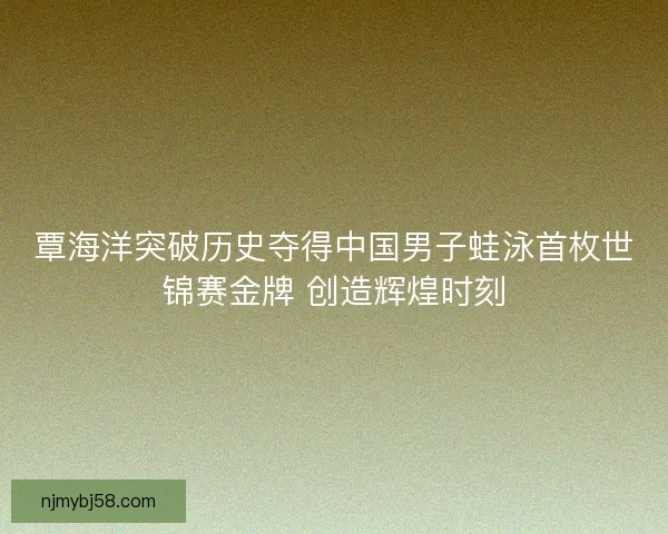 覃海洋突破历史夺得中国男子蛙泳首枚世锦赛金牌 创造辉煌时刻