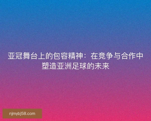 亚冠舞台上的包容精神：在竞争与合作中塑造亚洲足球的未来