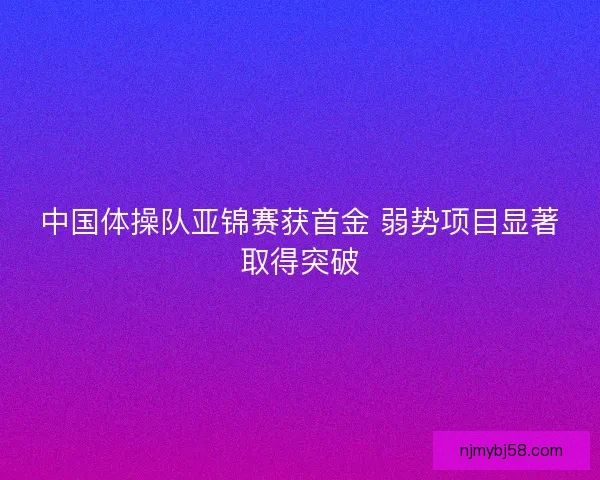 中国体操队亚锦赛获首金 弱势项目显著取得突破 中国体操队亚锦赛获首金 弱势项目显著取得突破